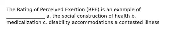 The Rating of Perceived Exertion (RPE) is an example of ________________ a. the social construction of health b. medicalization c. disability accommodations a contested illness