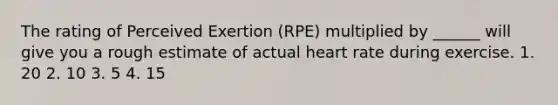 The rating of Perceived Exertion (RPE) multiplied by ______ will give you a rough estimate of actual heart rate during exercise. 1. 20 2. 10 3. 5 4. 15