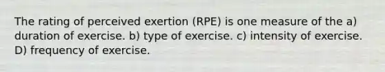 The rating of perceived exertion (RPE) is one measure of the a) duration of exercise. b) type of exercise. c) intensity of exercise. D) frequency of exercise.