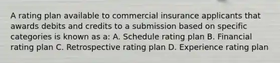 A rating plan available to commercial insurance applicants that awards debits and credits to a submission based on specific categories is known as a: A. Schedule rating plan B. Financial rating plan C. Retrospective rating plan D. Experience rating plan