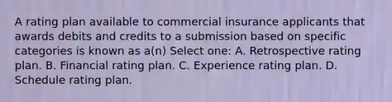 A rating plan available to commercial insurance applicants that awards debits and credits to a submission based on specific categories is known as a(n) Select one: A. Retrospective rating plan. B. Financial rating plan. C. Experience rating plan. D. Schedule rating plan.