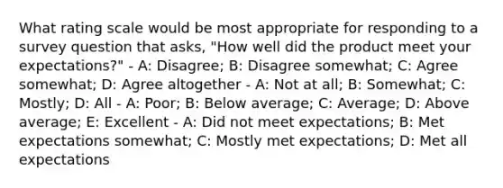 What rating scale would be most appropriate for responding to a survey question that asks, "How well did the product meet your expectations?" - A: Disagree; B: Disagree somewhat; C: Agree somewhat; D: Agree altogether - A: Not at all; B: Somewhat; C: Mostly; D: All - A: Poor; B: Below average; C: Average; D: Above average; E: Excellent - A: Did not meet expectations; B: Met expectations somewhat; C: Mostly met expectations; D: Met all expectations