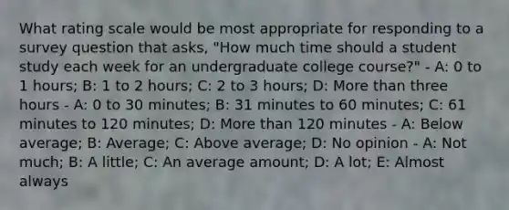 What rating scale would be most appropriate for responding to a survey question that asks, "How much time should a student study each week for an undergraduate college course?" - A: 0 to 1 hours; B: 1 to 2 hours; C: 2 to 3 hours; D: More than three hours - A: 0 to 30 minutes; B: 31 minutes to 60 minutes; C: 61 minutes to 120 minutes; D: More than 120 minutes - A: Below average; B: Average; C: Above average; D: No opinion - A: Not much; B: A little; C: An average amount; D: A lot; E: Almost always