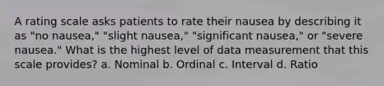 A rating scale asks patients to rate their nausea by describing it as "no nausea," "slight nausea," "significant nausea," or "severe nausea." What is the highest level of data measurement that this scale provides? a. Nominal b. Ordinal c. Interval d. Ratio