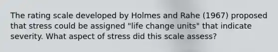 The rating scale developed by Holmes and Rahe (1967) proposed that stress could be assigned "life change units" that indicate severity. What aspect of stress did this scale assess?