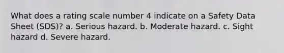 What does a rating scale number 4 indicate on a Safety Data Sheet (SDS)? a. Serious hazard. b. Moderate hazard. c. Sight hazard d. Severe hazard.