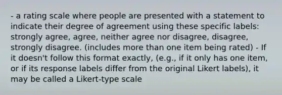 - a rating scale where people are presented with a statement to indicate their degree of agreement using these specific labels: strongly agree, agree, neither agree nor disagree, disagree, strongly disagree. (includes more than one item being rated) - If it doesn't follow this format exactly, (e.g., if it only has one item, or if its response labels differ from the original Likert labels), it may be called a Likert-type scale