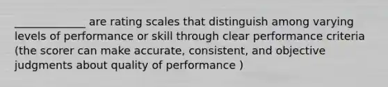 _____________ are rating scales that distinguish among varying levels of performance or skill through clear performance criteria (the scorer can make accurate, consistent, and objective judgments about quality of performance )