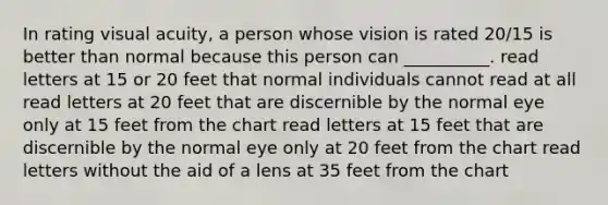 In rating visual acuity, a person whose vision is rated 20/15 is better than normal because this person can __________. read letters at 15 or 20 feet that normal individuals cannot read at all read letters at 20 feet that are discernible by the normal eye only at 15 feet from the chart read letters at 15 feet that are discernible by the normal eye only at 20 feet from the chart read letters without the aid of a lens at 35 feet from the chart