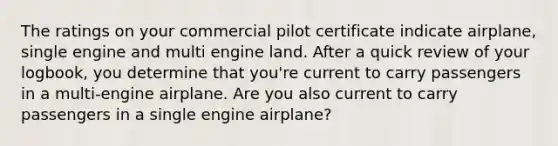 The ratings on your commercial pilot certificate indicate airplane, single engine and multi engine land. After a quick review of your logbook, you determine that you're current to carry passengers in a multi-engine airplane. Are you also current to carry passengers in a single engine airplane?