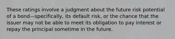 These ratings involve a judgment about the future risk potential of a bond—specifically, its default risk, or the chance that the issuer may not be able to meet its obligation to pay interest or repay the principal sometime in the future.