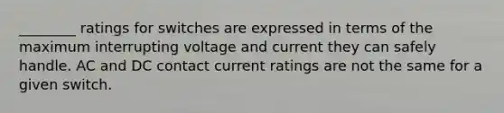 ________ ratings for switches are expressed in terms of the maximum interrupting voltage and current they can safely handle. AC and DC contact current ratings are not the same for a given switch.