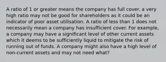 A ratio of 1 or greater means the company has full cover. a very high ratio may not be good for shareholders as it could be an indicator of poor asset utilisation. A ratio of less than 1 does not necessarily mean a company has insufficient cover. For example, a company may have a significant level of other current assets which it deems to be sufficiently liquid to mitigate the risk of running out of funds. A company might also have a high level of non-current assets and may not need what?