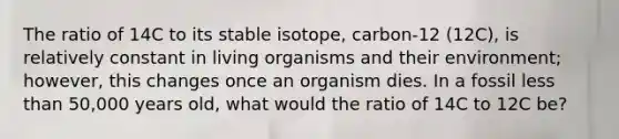 The ratio of 14C to its stable isotope, carbon-12 (12C), is relatively constant in living organisms and their environment; however, this changes once an organism dies. In a fossil less than 50,000 years old, what would the ratio of 14C to 12C be?