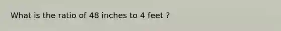 What is the ratio of 48 inches to 4 feet ?