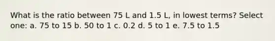 What is the ratio between 75 L and 1.5 L, in lowest terms? Select one: a. 75 to 15 b. 50 to 1 c. 0.2 d. 5 to 1 e. 7.5 to 1.5