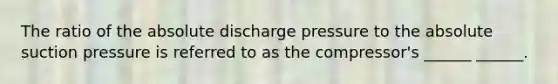 The ratio of the absolute discharge pressure to the absolute suction pressure is referred to as the compressor's ______ ______.