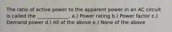 The ratio of active power to the apparent power in an AC circuit is called the _____________. a.) Power rating b.) Power factor c.) Demand power d.) All of the above e.) None of the above