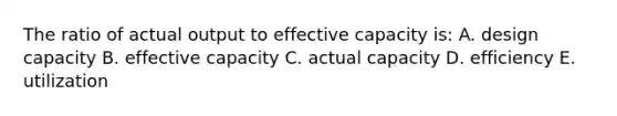 The ratio of actual output to effective capacity is: A. design capacity B. effective capacity C. actual capacity D. efficiency E. utilization