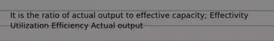 It is the ratio of actual output to effective capacity; Effectivity Utilization Efficiency Actual output