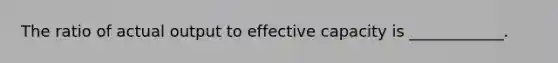 The ratio of actual output to effective capacity is ____________.