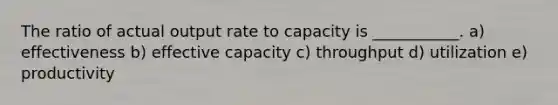 The ratio of actual output rate to capacity is ___________. a) effectiveness b) effective capacity c) throughput d) utilization e) productivity