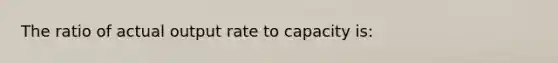 The ratio of actual output rate to capacity is: