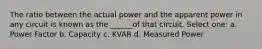 The ratio between the actual power and the apparent power in any circuit is known as the ______of that circuit. Select one: a. Power Factor b. Capacity c. KVAR d. Measured Power