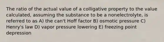 The ratio of the actual value of a colligative property to the value calculated, assuming the substance to be a nonelectrolyte, is referred to as A) the can't Hoff factor B) osmotic pressure C) Henry's law D) vapor pressure lowering E) freezing point depression