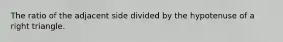 The ratio of the adjacent side divided by the hypotenuse of a right triangle.