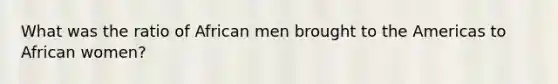 What was the ratio of African men brought to the Americas to African women?