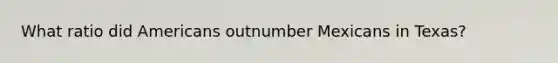 What ratio did Americans outnumber Mexicans in Texas?