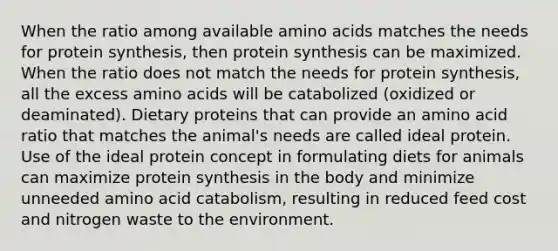 When the ratio among available amino acids matches the needs for protein synthesis, then protein synthesis can be maximized. When the ratio does not match the needs for protein synthesis, all the excess amino acids will be catabolized (oxidized or deaminated). Dietary proteins that can provide an amino acid ratio that matches the animal's needs are called ideal protein. Use of the ideal protein concept in formulating diets for animals can maximize protein synthesis in the body and minimize unneeded amino acid catabolism, resulting in reduced feed cost and nitrogen waste to the environment.