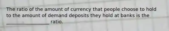 The ratio of the amount of currency that people choose to hold to the amount of demand deposits they hold at banks is the __________________ ratio.