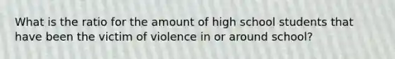 What is the ratio for the amount of high school students that have been the victim of violence in or around school?