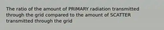 The ratio of the amount of PRIMARY radiation transmitted through the grid compared to the amount of SCATTER transmitted through the grid