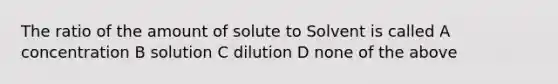 The ratio of the amount of solute to Solvent is called A concentration B solution C dilution D none of the above