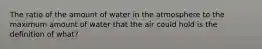 The ratio of the amount of water in the atmosphere to the maximum amount of water that the air could hold is the definition of what?