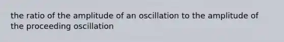 the ratio of the amplitude of an oscillation to the amplitude of the proceeding oscillation