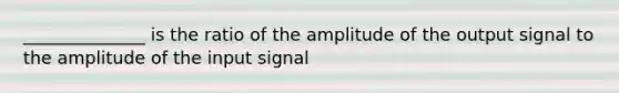 ______________ is the ratio of the amplitude of the output signal to the amplitude of the input signal