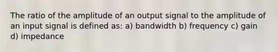 The ratio of the amplitude of an output signal to the amplitude of an input signal is defined as: a) bandwidth b) frequency c) gain d) impedance