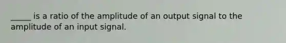 _____ is a ratio of the amplitude of an output signal to the amplitude of an input signal.