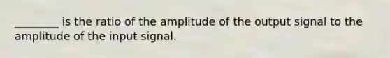 ________ is the ratio of the amplitude of the output signal to the amplitude of the input signal.