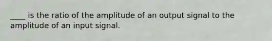 ____ is the ratio of the amplitude of an output signal to the amplitude of an input signal.