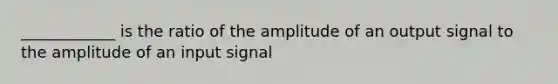 ____________ is the ratio of the amplitude of an output signal to the amplitude of an input signal