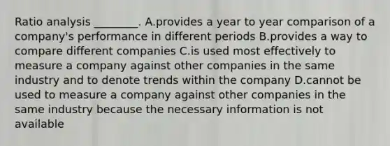 Ratio analysis ________. A.provides a year to year comparison of a company's performance in different periods B.provides a way to compare different companies C.is used most effectively to measure a company against other companies in the same industry and to denote trends within the company D.cannot be used to measure a company against other companies in the same industry because the necessary information is not available