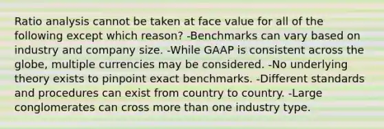 Ratio analysis cannot be taken at face value for all of the following except which reason? -Benchmarks can vary based on industry and company size. -While GAAP is consistent across the globe, multiple currencies may be considered. -No underlying theory exists to pinpoint exact benchmarks. -Different standards and procedures can exist from country to country. -Large conglomerates can cross more than one industry type.