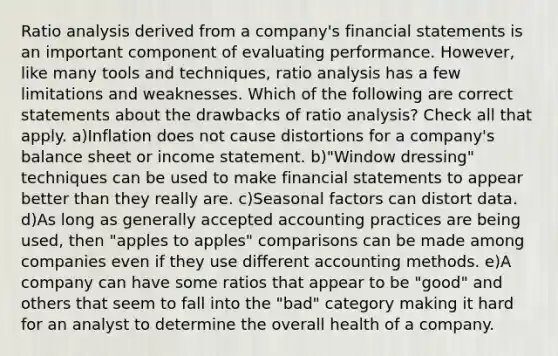 Ratio analysis derived from a company's financial statements is an important component of evaluating performance. However, like many tools and techniques, ratio analysis has a few limitations and weaknesses. Which of the following are correct statements about the drawbacks of ratio analysis? Check all that apply. a)Inflation does not cause distortions for a company's balance sheet or income statement. b)"Window dressing" techniques can be used to make financial statements to appear better than they really are. c)Seasonal factors can distort data. d)As long as generally accepted accounting practices are being used, then "apples to apples" comparisons can be made among companies even if they use different accounting methods. e)A company can have some ratios that appear to be "good" and others that seem to fall into the "bad" category making it hard for an analyst to determine the overall health of a company.