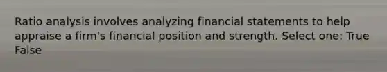 Ratio analysis involves analyzing financial statements to help appraise a firm's financial position and strength. Select one: True False