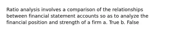 Ratio analysis involves a comparison of the relationships between financial statement accounts so as to analyze the financial position and strength of a firm a. True b. False